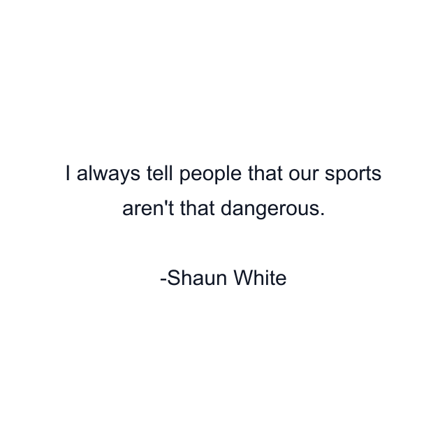 I always tell people that our sports aren't that dangerous.