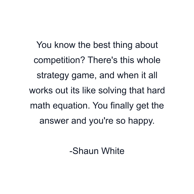 You know the best thing about competition? There's this whole strategy game, and when it all works out its like solving that hard math equation. You finally get the answer and you're so happy.