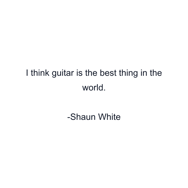 I think guitar is the best thing in the world.