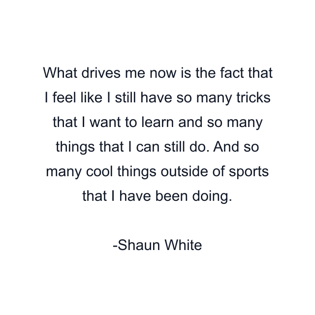 What drives me now is the fact that I feel like I still have so many tricks that I want to learn and so many things that I can still do. And so many cool things outside of sports that I have been doing.