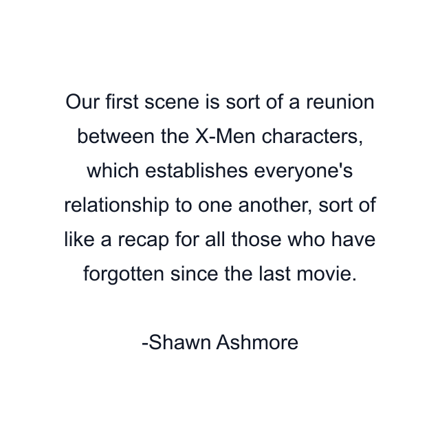 Our first scene is sort of a reunion between the X-Men characters, which establishes everyone's relationship to one another, sort of like a recap for all those who have forgotten since the last movie.