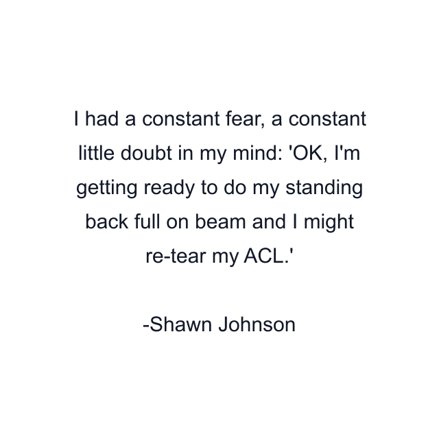 I had a constant fear, a constant little doubt in my mind: 'OK, I'm getting ready to do my standing back full on beam and I might re-tear my ACL.'