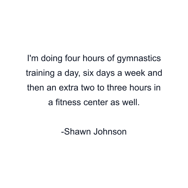 I'm doing four hours of gymnastics training a day, six days a week and then an extra two to three hours in a fitness center as well.