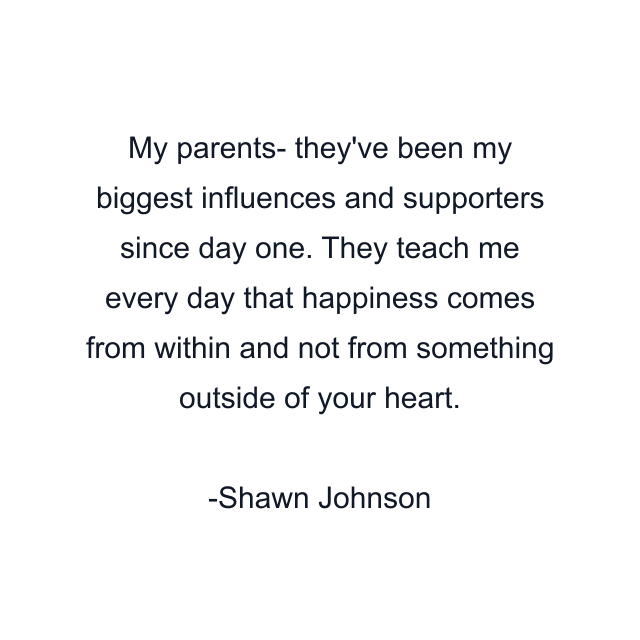 My parents- they've been my biggest influences and supporters since day one. They teach me every day that happiness comes from within and not from something outside of your heart.