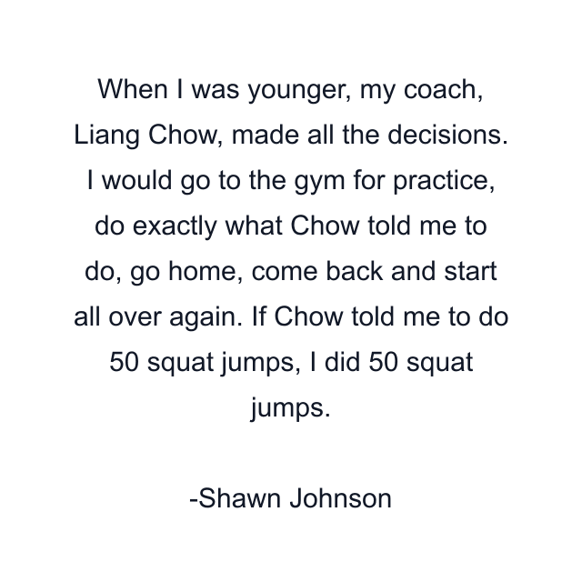 When I was younger, my coach, Liang Chow, made all the decisions. I would go to the gym for practice, do exactly what Chow told me to do, go home, come back and start all over again. If Chow told me to do 50 squat jumps, I did 50 squat jumps.