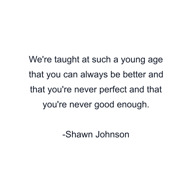 We're taught at such a young age that you can always be better and that you're never perfect and that you're never good enough.