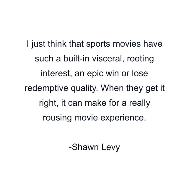 I just think that sports movies have such a built-in visceral, rooting interest, an epic win or lose redemptive quality. When they get it right, it can make for a really rousing movie experience.