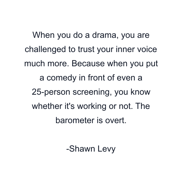 When you do a drama, you are challenged to trust your inner voice much more. Because when you put a comedy in front of even a 25-person screening, you know whether it's working or not. The barometer is overt.