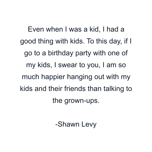 Even when I was a kid, I had a good thing with kids. To this day, if I go to a birthday party with one of my kids, I swear to you, I am so much happier hanging out with my kids and their friends than talking to the grown-ups.