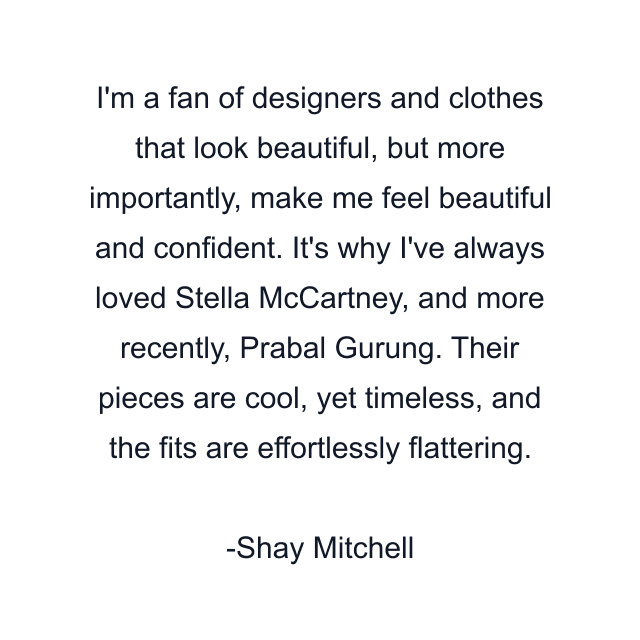 I'm a fan of designers and clothes that look beautiful, but more importantly, make me feel beautiful and confident. It's why I've always loved Stella McCartney, and more recently, Prabal Gurung. Their pieces are cool, yet timeless, and the fits are effortlessly flattering.