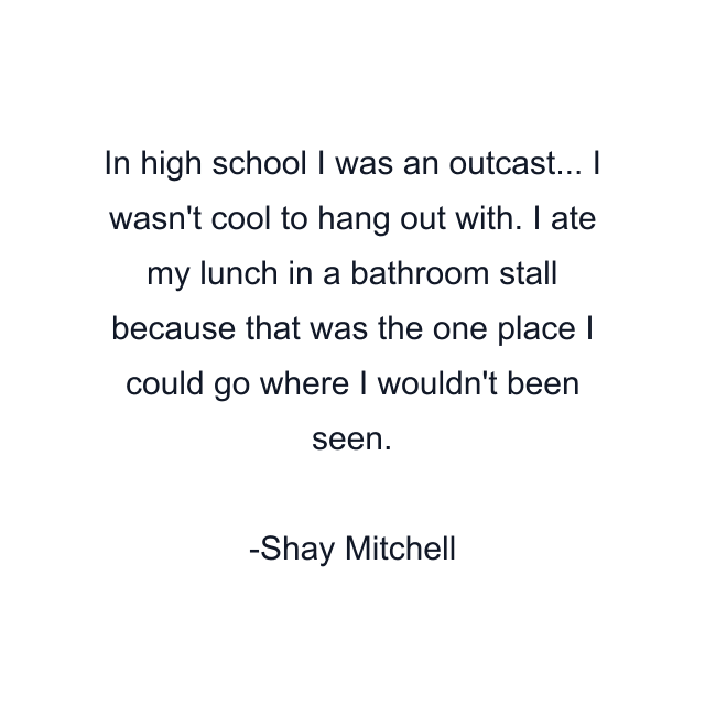 In high school I was an outcast... I wasn't cool to hang out with. I ate my lunch in a bathroom stall because that was the one place I could go where I wouldn't been seen.