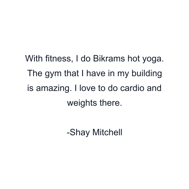 With fitness, I do Bikrams hot yoga. The gym that I have in my building is amazing. I love to do cardio and weights there.