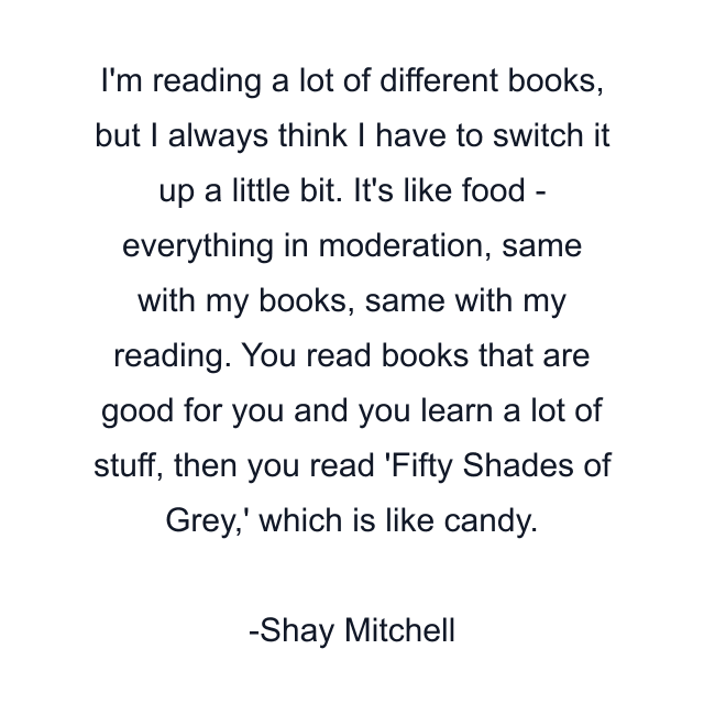 I'm reading a lot of different books, but I always think I have to switch it up a little bit. It's like food - everything in moderation, same with my books, same with my reading. You read books that are good for you and you learn a lot of stuff, then you read 'Fifty Shades of Grey,' which is like candy.