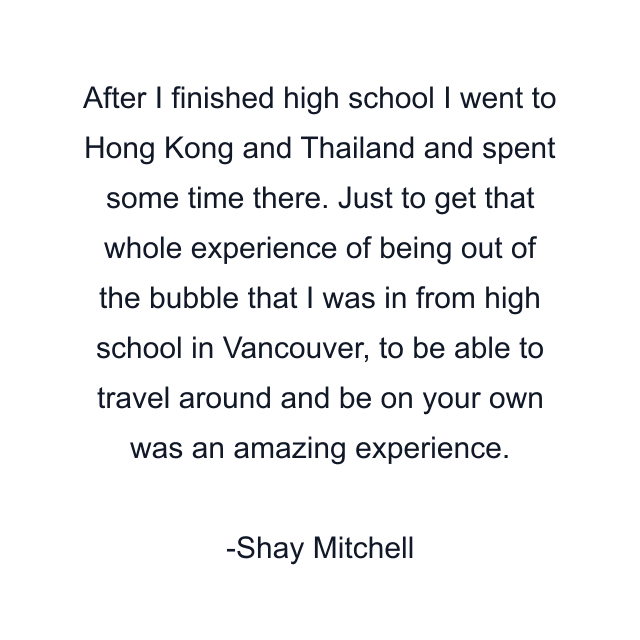 After I finished high school I went to Hong Kong and Thailand and spent some time there. Just to get that whole experience of being out of the bubble that I was in from high school in Vancouver, to be able to travel around and be on your own was an amazing experience.