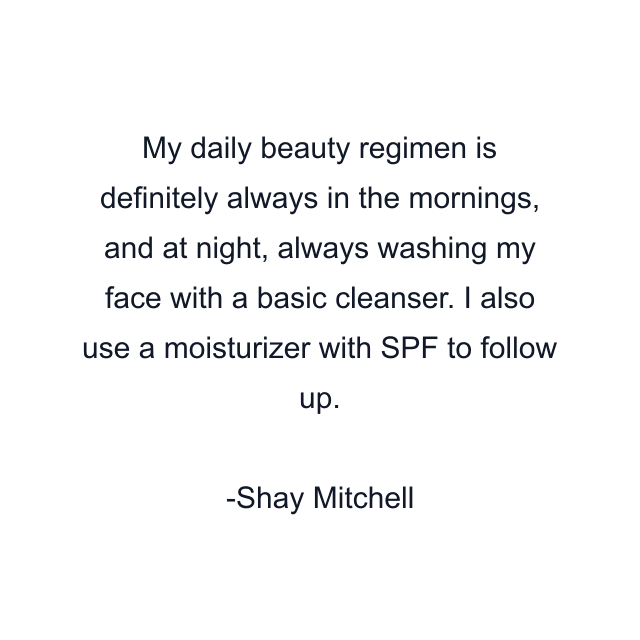 My daily beauty regimen is definitely always in the mornings, and at night, always washing my face with a basic cleanser. I also use a moisturizer with SPF to follow up.