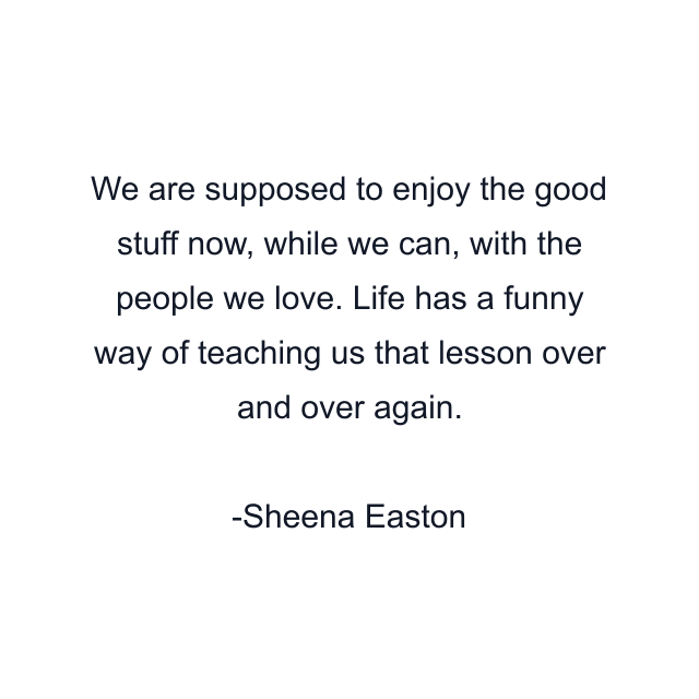 We are supposed to enjoy the good stuff now, while we can, with the people we love. Life has a funny way of teaching us that lesson over and over again.