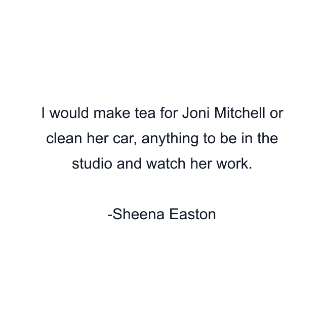 I would make tea for Joni Mitchell or clean her car, anything to be in the studio and watch her work.