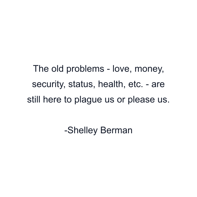 The old problems - love, money, security, status, health, etc. - are still here to plague us or please us.