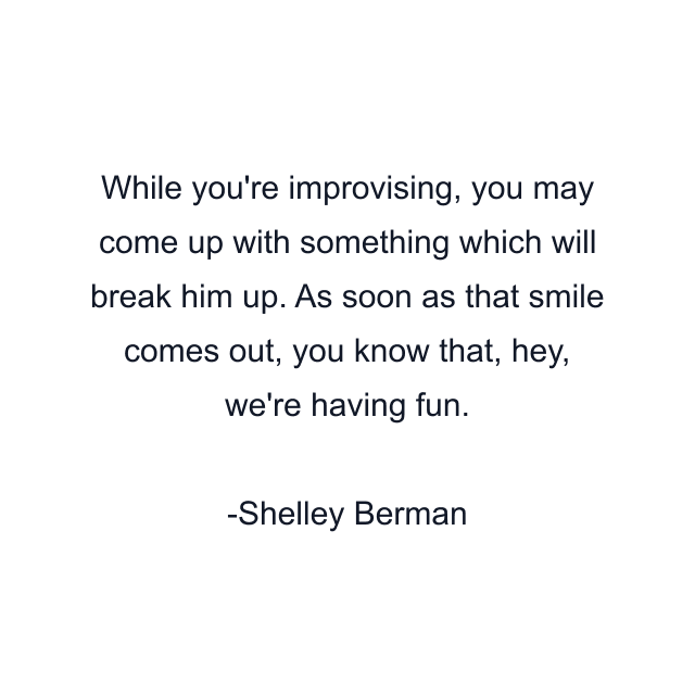 While you're improvising, you may come up with something which will break him up. As soon as that smile comes out, you know that, hey, we're having fun.