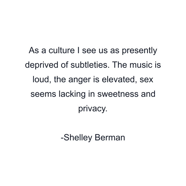 As a culture I see us as presently deprived of subtleties. The music is loud, the anger is elevated, sex seems lacking in sweetness and privacy.