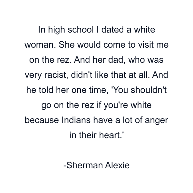 In high school I dated a white woman. She would come to visit me on the rez. And her dad, who was very racist, didn't like that at all. And he told her one time, 'You shouldn't go on the rez if you're white because Indians have a lot of anger in their heart.'