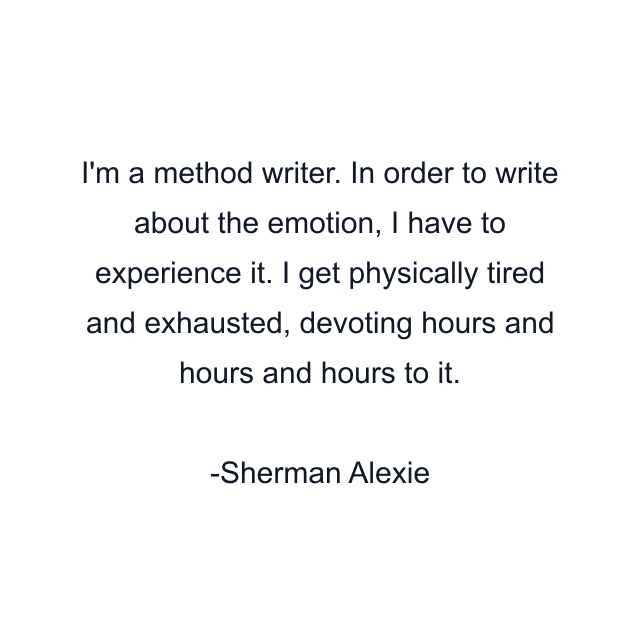 I'm a method writer. In order to write about the emotion, I have to experience it. I get physically tired and exhausted, devoting hours and hours and hours to it.