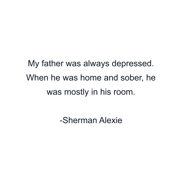 My father was always depressed. When he was home and sober, he was mostly in his room.