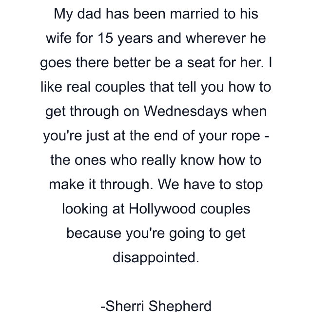 My dad has been married to his wife for 15 years and wherever he goes there better be a seat for her. I like real couples that tell you how to get through on Wednesdays when you're just at the end of your rope - the ones who really know how to make it through. We have to stop looking at Hollywood couples because you're going to get disappointed.