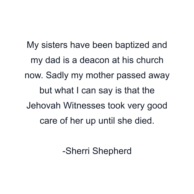 My sisters have been baptized and my dad is a deacon at his church now. Sadly my mother passed away but what I can say is that the Jehovah Witnesses took very good care of her up until she died.