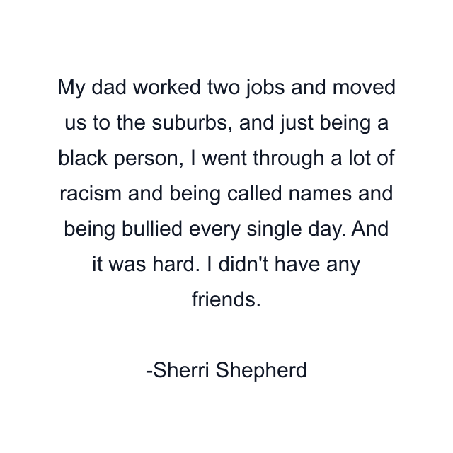 My dad worked two jobs and moved us to the suburbs, and just being a black person, I went through a lot of racism and being called names and being bullied every single day. And it was hard. I didn't have any friends.