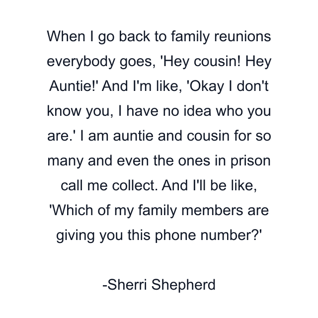 When I go back to family reunions everybody goes, 'Hey cousin! Hey Auntie!' And I'm like, 'Okay I don't know you, I have no idea who you are.' I am auntie and cousin for so many and even the ones in prison call me collect. And I'll be like, 'Which of my family members are giving you this phone number?'