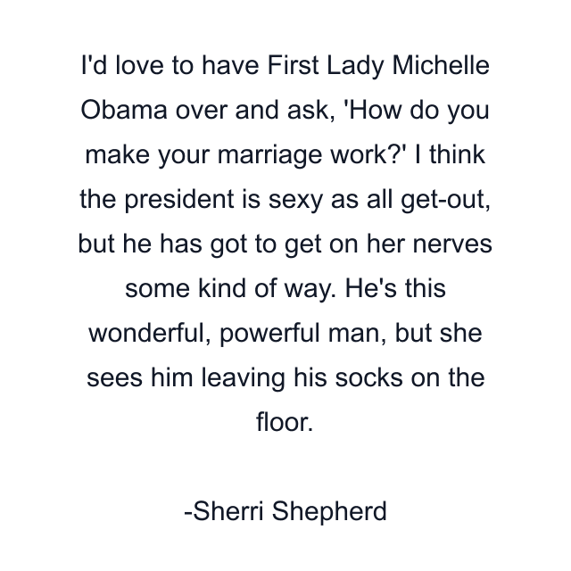 I'd love to have First Lady Michelle Obama over and ask, 'How do you make your marriage work?' I think the president is sexy as all get-out, but he has got to get on her nerves some kind of way. He's this wonderful, powerful man, but she sees him leaving his socks on the floor.