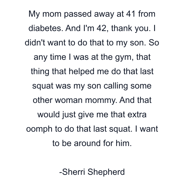 My mom passed away at 41 from diabetes. And I'm 42, thank you. I didn't want to do that to my son. So any time I was at the gym, that thing that helped me do that last squat was my son calling some other woman mommy. And that would just give me that extra oomph to do that last squat. I want to be around for him.