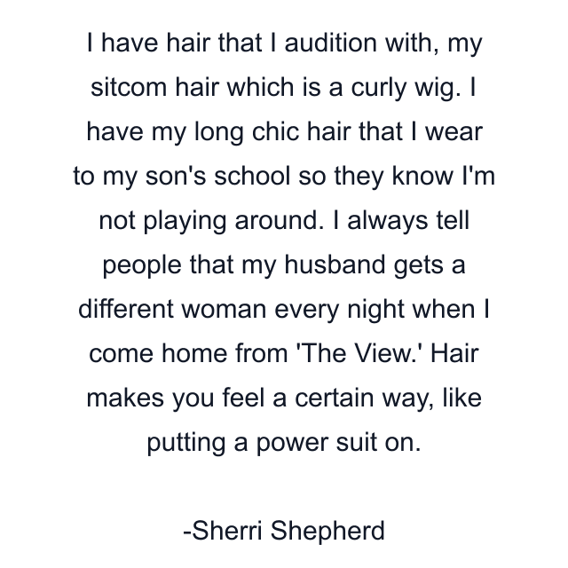 I have hair that I audition with, my sitcom hair which is a curly wig. I have my long chic hair that I wear to my son's school so they know I'm not playing around. I always tell people that my husband gets a different woman every night when I come home from 'The View.' Hair makes you feel a certain way, like putting a power suit on.