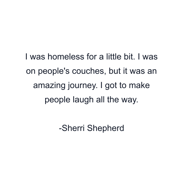 I was homeless for a little bit. I was on people's couches, but it was an amazing journey. I got to make people laugh all the way.