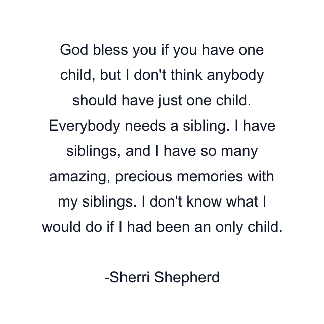 God bless you if you have one child, but I don't think anybody should have just one child. Everybody needs a sibling. I have siblings, and I have so many amazing, precious memories with my siblings. I don't know what I would do if I had been an only child.