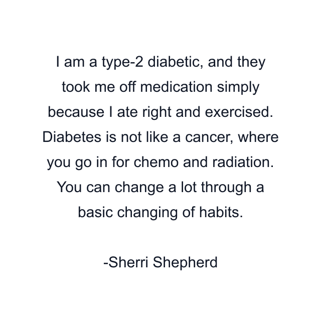 I am a type-2 diabetic, and they took me off medication simply because I ate right and exercised. Diabetes is not like a cancer, where you go in for chemo and radiation. You can change a lot through a basic changing of habits.