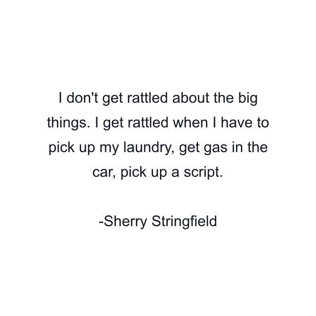 I don't get rattled about the big things. I get rattled when I have to pick up my laundry, get gas in the car, pick up a script.