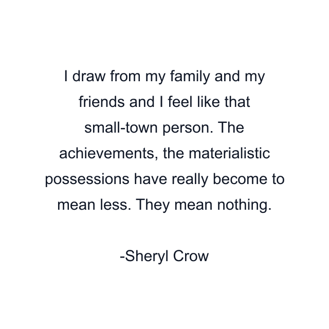 I draw from my family and my friends and I feel like that small-town person. The achievements, the materialistic possessions have really become to mean less. They mean nothing.