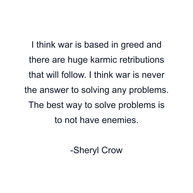 I think war is based in greed and there are huge karmic retributions that will follow. I think war is never the answer to solving any problems. The best way to solve problems is to not have enemies.