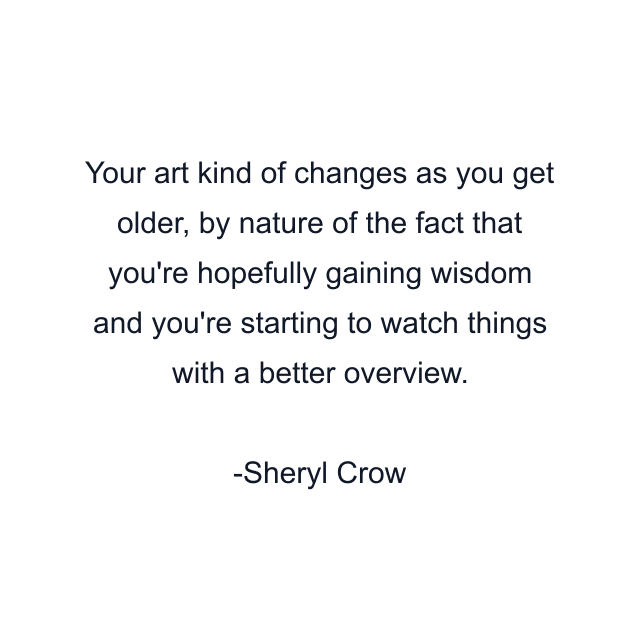 Your art kind of changes as you get older, by nature of the fact that you're hopefully gaining wisdom and you're starting to watch things with a better overview.