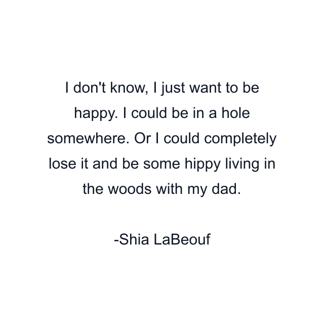 I don't know, I just want to be happy. I could be in a hole somewhere. Or I could completely lose it and be some hippy living in the woods with my dad.