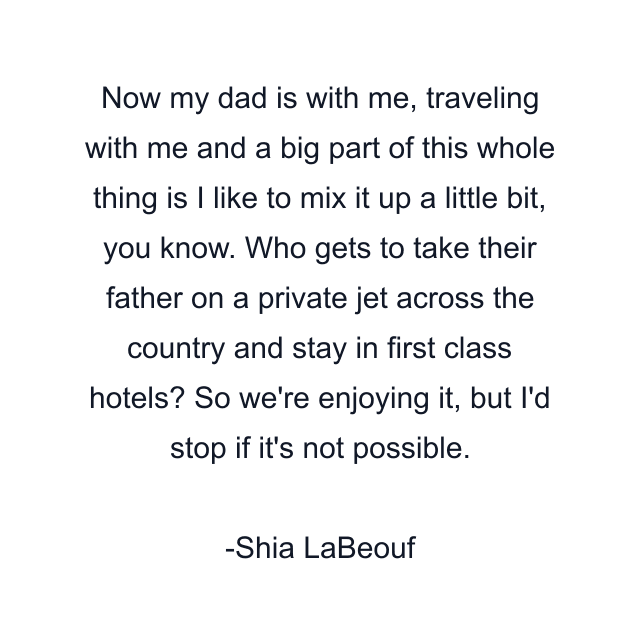 Now my dad is with me, traveling with me and a big part of this whole thing is I like to mix it up a little bit, you know. Who gets to take their father on a private jet across the country and stay in first class hotels? So we're enjoying it, but I'd stop if it's not possible.