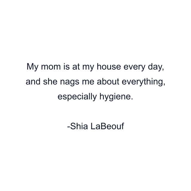 My mom is at my house every day, and she nags me about everything, especially hygiene.