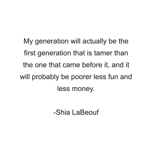 My generation will actually be the first generation that is tamer than the one that came before it, and it will probably be poorer less fun and less money.