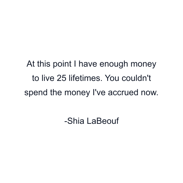 At this point I have enough money to live 25 lifetimes. You couldn't spend the money I've accrued now.