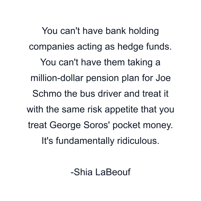 You can't have bank holding companies acting as hedge funds. You can't have them taking a million-dollar pension plan for Joe Schmo the bus driver and treat it with the same risk appetite that you treat George Soros' pocket money. It's fundamentally ridiculous.