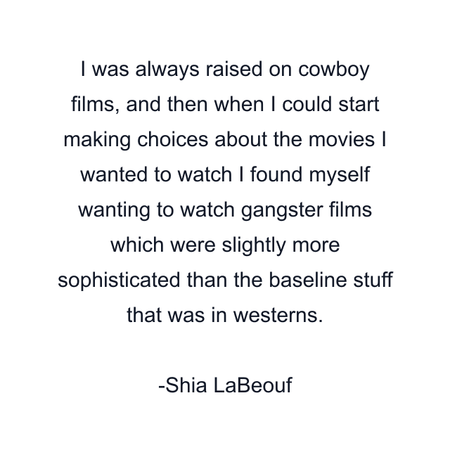 I was always raised on cowboy films, and then when I could start making choices about the movies I wanted to watch I found myself wanting to watch gangster films which were slightly more sophisticated than the baseline stuff that was in westerns.