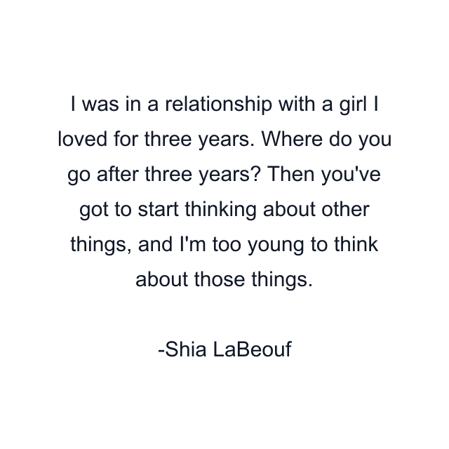 I was in a relationship with a girl I loved for three years. Where do you go after three years? Then you've got to start thinking about other things, and I'm too young to think about those things.