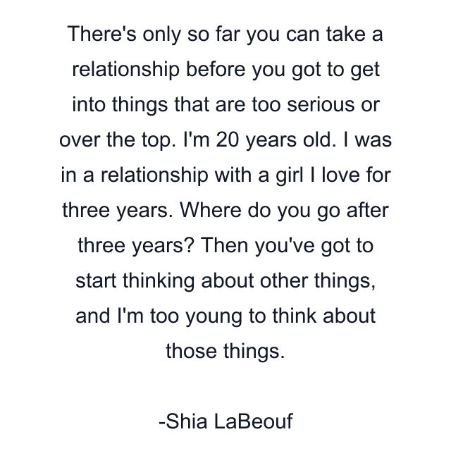 There's only so far you can take a relationship before you got to get into things that are too serious or over the top. I'm 20 years old. I was in a relationship with a girl I love for three years. Where do you go after three years? Then you've got to start thinking about other things, and I'm too young to think about those things.